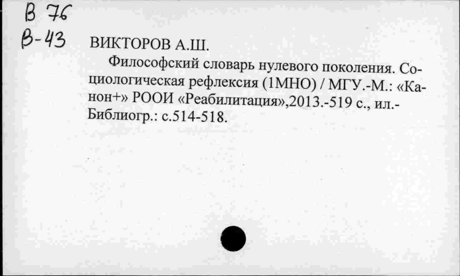 ﻿8
ВИКТОРОВ А.Ш.
Философский словарь нулевого поколения. Социологическая рефлексия (1МН0) / МГУ.-М.: «Канон-!-» РООИ «Реабилитация»,2013.-519 с., ил,-Библиогр.: с.514-518.